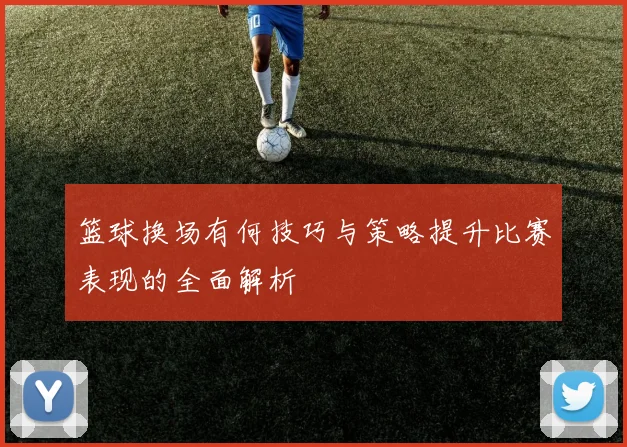 篮球换场有何技巧与策略提升比赛表现的全面解析
