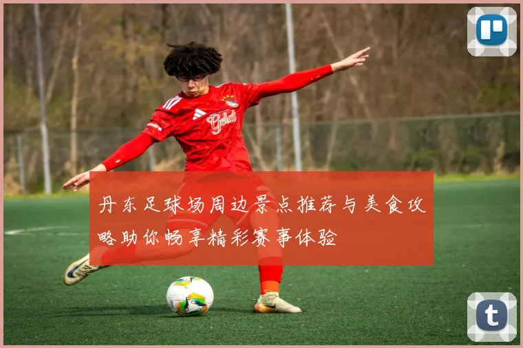 丹东足球场周边景点推荐与美食攻略助你畅享精彩赛事体验