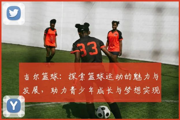 吉尔篮球：探索篮球运动的魅力与发展，助力青少年成长与梦想实现