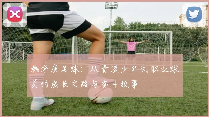 韩学庚足球：从青涩少年到职业球员的成长之路与奋斗故事