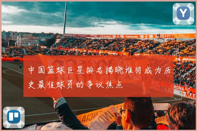 中国篮球巨星排名揭晓谁将成为历史最佳球员的争议焦点